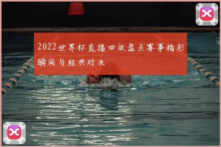 2022世界杯直播回放盘点赛事精彩瞬间与经典对决