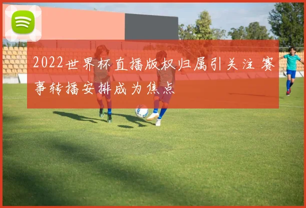 2022世界杯直播版权归属引关注 赛事转播安排成为焦点